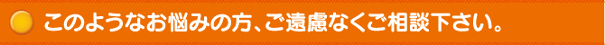 このようなお悩みの方、ご遠慮なくご相談下さい。 このようなお悩みの方、ご遠慮なくご相談下さい。