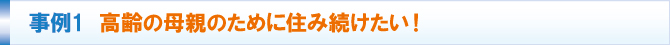 事例1 高齢の母親のために住み続けたい! 事例1 高齢の母親のために住み続けたい!