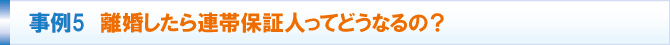 事例5 離婚したら連帯保証人ってどうなるの? 事例5 離婚したら連帯保証人ってどうなるの?