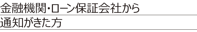 金融機関・ローン保証会社から通知がきた方 金融機関・ローン保証会社から通知がきた方