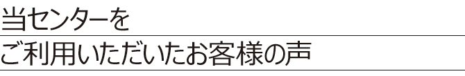 当センターをご利用いただいたお客様の声 当センターをご利用いただいたお客様の声