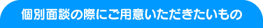 個別面談の際にご用意いただきたいもの 個別面談の際にご用意いただきたいもの